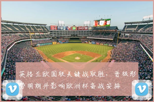 英格兰欧国联关键战取胜，晋级形势明朗并影响欧洲杯备战安排