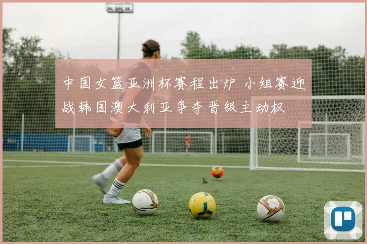 中国女篮亚洲杯赛程出炉 小组赛迎战韩国澳大利亚争夺晋级主动权