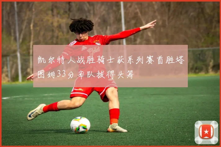 凯尔特人战胜骑士获系列赛首胜塔图姆33分率队拔得头筹