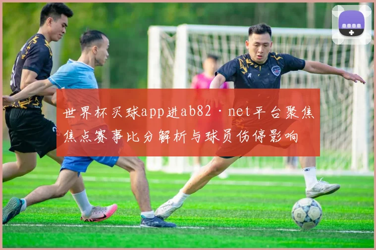 世界杯买球app进ab82·net平台聚焦焦点赛事比分解析与球员伤停影响