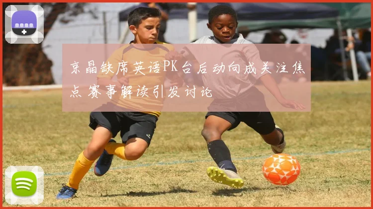 京晶缺席英语PK台后动向成关注焦点 赛事解读引发讨论