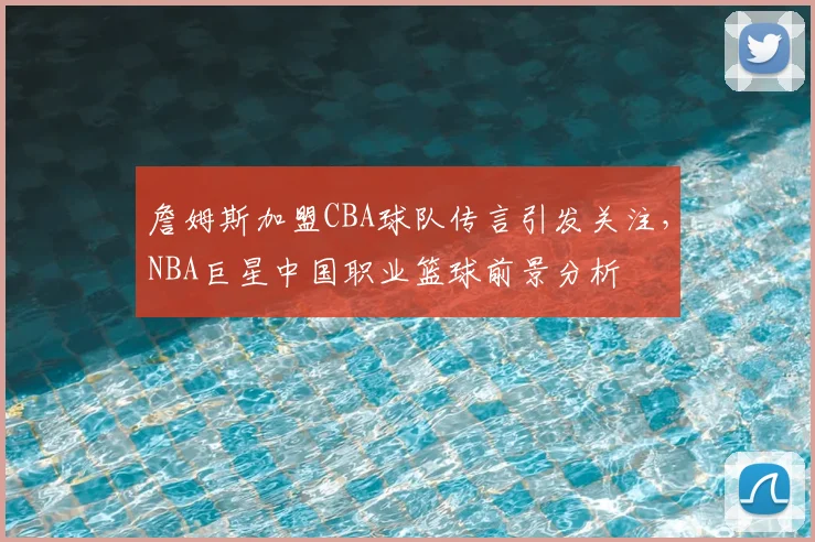 詹姆斯加盟CBA球队传言引发关注，NBA巨星中国职业篮球前景分析