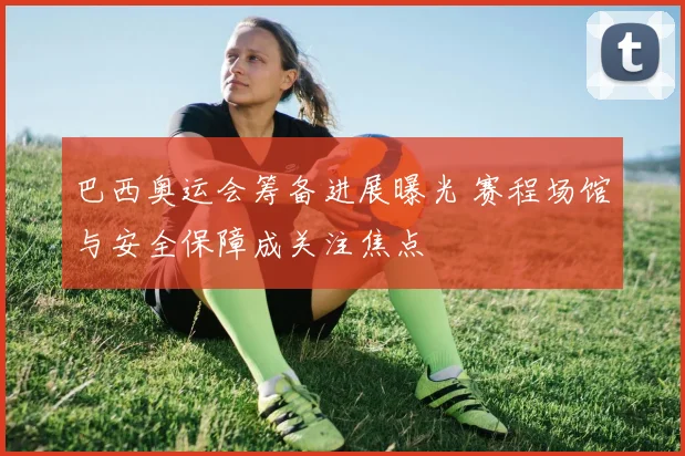 巴西奥运会筹备进展曝光 赛程场馆与安全保障成关注焦点