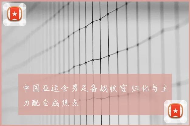 中国亚运会男足备战收官 归化与主力配合成焦点