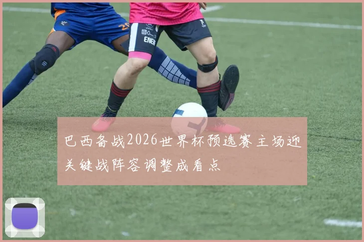 巴西备战2026世界杯预选赛主场迎关键战阵容调整成看点