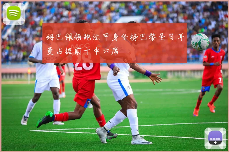 姆巴佩领跑法甲身价榜巴黎圣日耳曼占据前十中六席