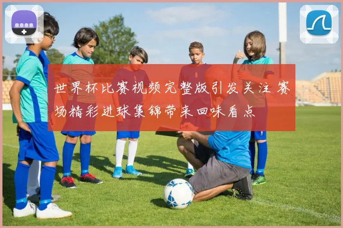 世界杯比赛视频完整版引发关注 赛场精彩进球集锦带来回味看点