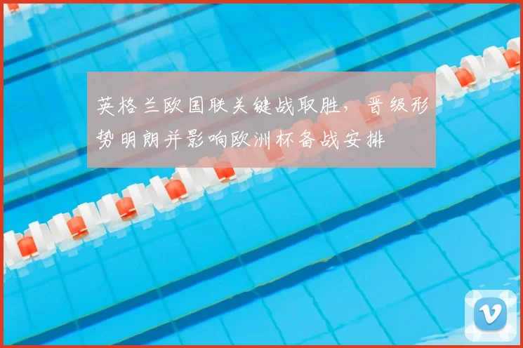 英格兰欧国联关键战取胜，晋级形势明朗并影响欧洲杯备战安排