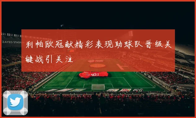 利帕欧冠献精彩表现助球队晋级关键战引关注