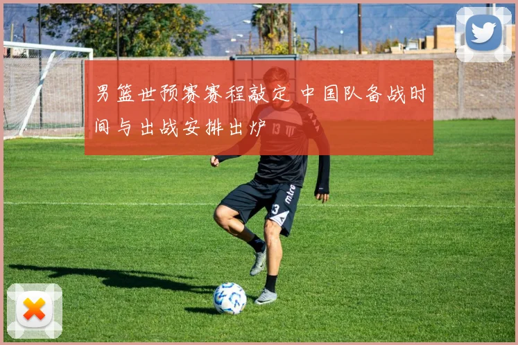 男篮世预赛赛程敲定 中国队备战时间与出战安排出炉