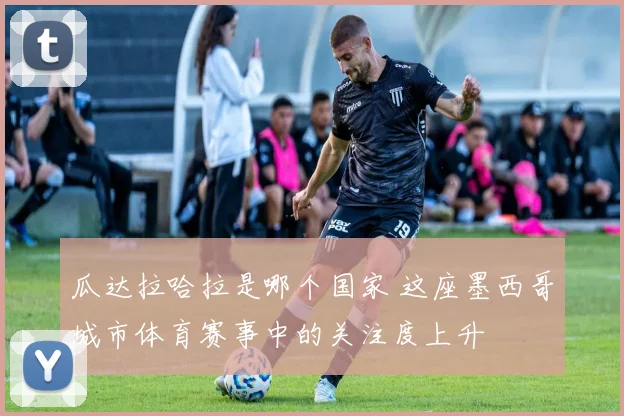 瓜达拉哈拉是哪个国家 这座墨西哥城市体育赛事中的关注度上升