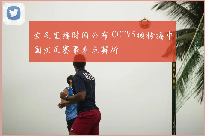 女足直播时间公布 CCTV5线转播中国女足赛事看点解析