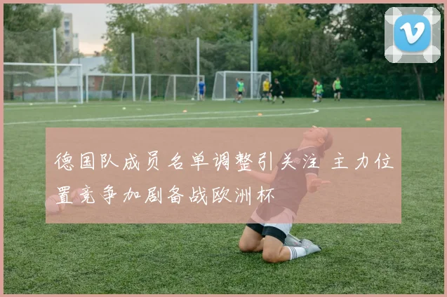 德国队成员名单调整引关注 主力位置竞争加剧备战欧洲杯