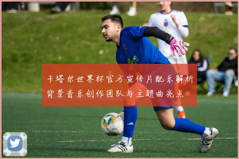 卡塔尔世界杯官方宣传片配乐解析背景音乐创作团队与主题曲亮点
