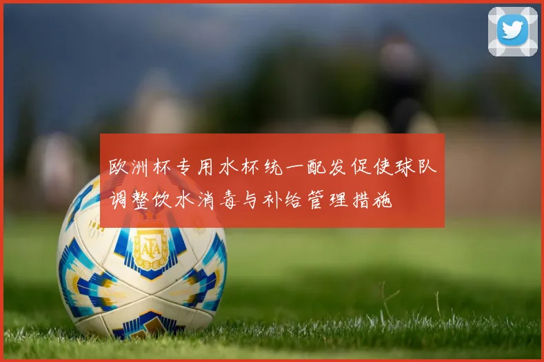 欧洲杯专用水杯统一配发促使球队调整饮水消毒与补给管理措施