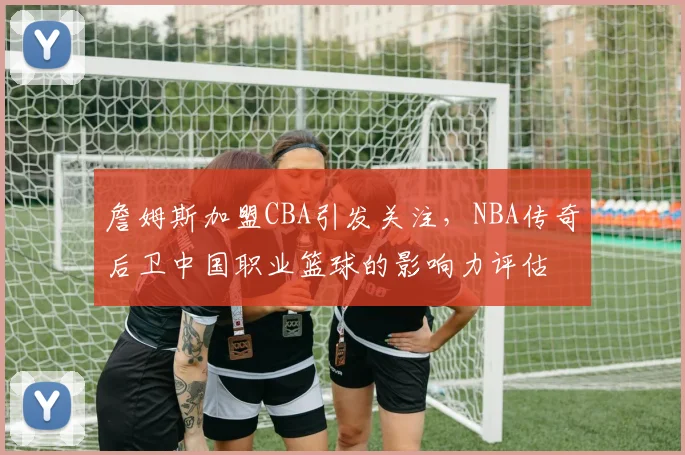 詹姆斯加盟CBA引发关注，NBA传奇后卫中国职业篮球的影响力评估