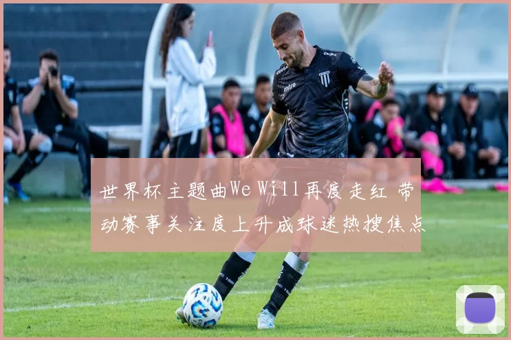 世界杯主题曲We Will再度走红 带动赛事关注度上升成球迷热搜焦点