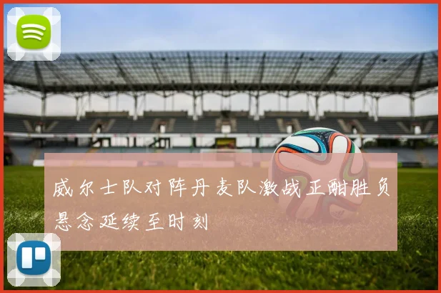 威尔士队对阵丹麦队激战正酣胜负悬念延续至时刻