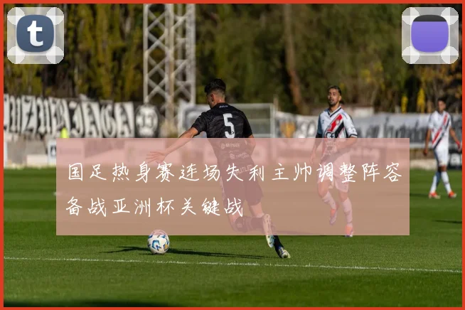 国足热身赛连场失利主帅调整阵容备战亚洲杯关键战