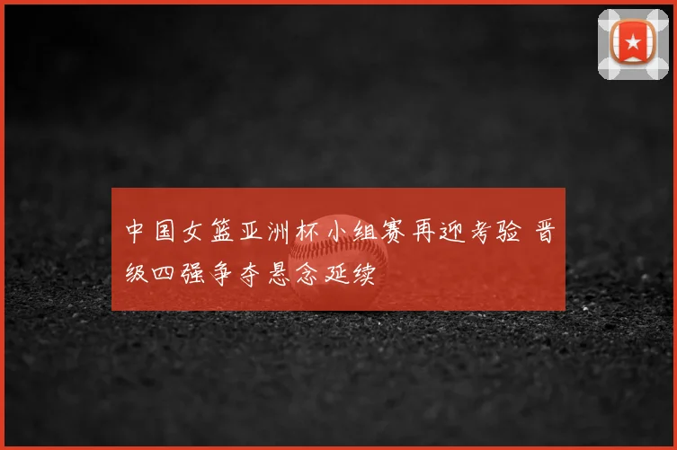 中国女篮亚洲杯小组赛再迎考验 晋级四强争夺悬念延续