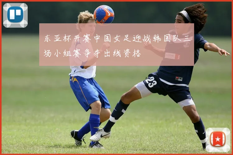 东亚杯开赛中国女足迎战韩国队三场小组赛争夺出线资格
