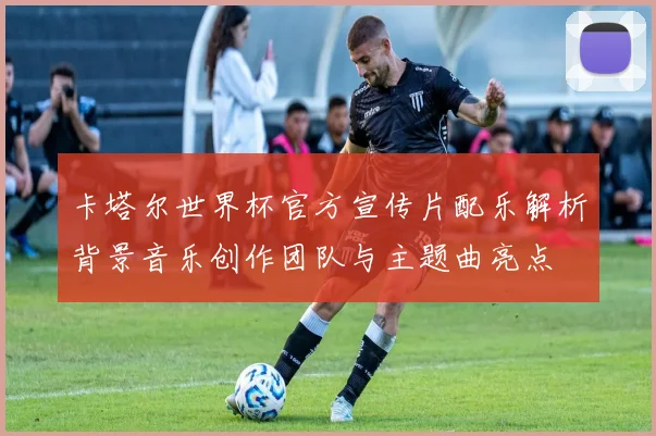 卡塔尔世界杯官方宣传片配乐解析背景音乐创作团队与主题曲亮点