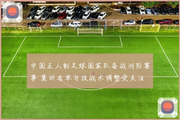 中国五人制足球国家队备战洲际赛事 集训名单与技战术调整受关注