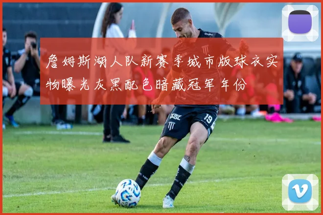 詹姆斯湖人队新赛季城市版球衣实物曝光灰黑配色暗藏冠军年份