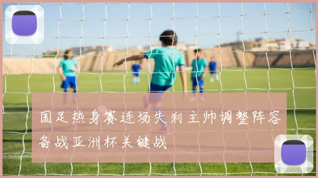 国足热身赛连场失利主帅调整阵容备战亚洲杯关键战