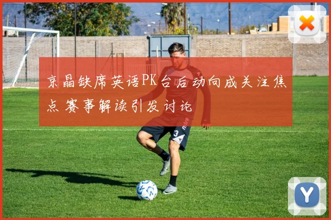 京晶缺席英语PK台后动向成关注焦点 赛事解读引发讨论