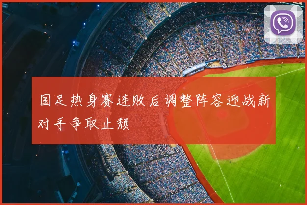 国足热身赛连败后调整阵容迎战新对手争取止颓