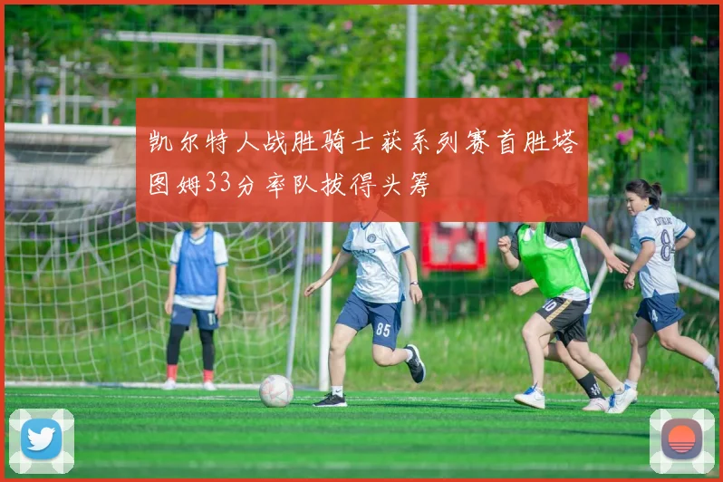 凯尔特人战胜骑士获系列赛首胜塔图姆33分率队拔得头筹