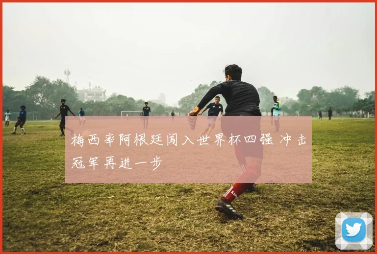 梅西率阿根廷闯入世界杯四强 冲击冠军再进一步