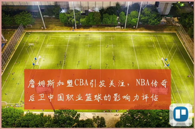 詹姆斯加盟CBA引发关注，NBA传奇后卫中国职业篮球的影响力评估
