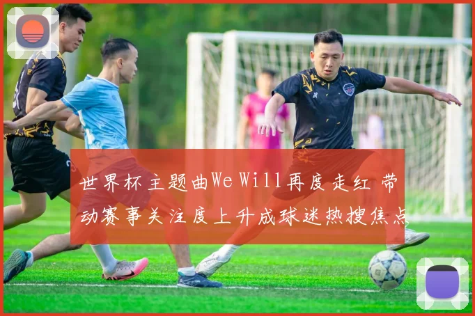 世界杯主题曲We Will再度走红 带动赛事关注度上升成球迷热搜焦点