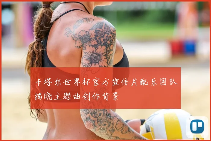 卡塔尔世界杯官方宣传片配乐团队揭晓主题曲创作背景