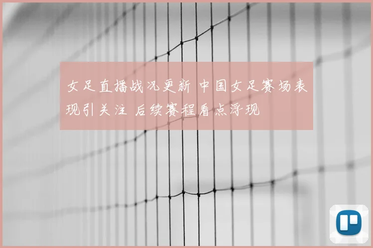 女足直播战况更新 中国女足赛场表现引关注 后续赛程看点浮现