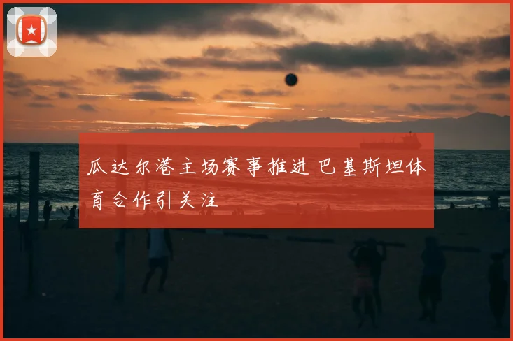 瓜达尔港主场赛事推进 巴基斯坦体育合作引关注