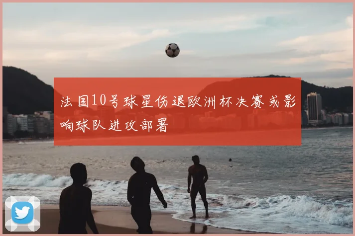 法国10号球星伤退欧洲杯决赛或影响球队进攻部署