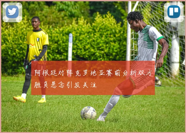 阿根廷对阵克罗地亚赛前分析双方胜负悬念引发关注