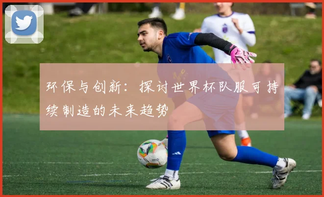 环保与创新：探讨世界杯队服可持续制造的未来趋势