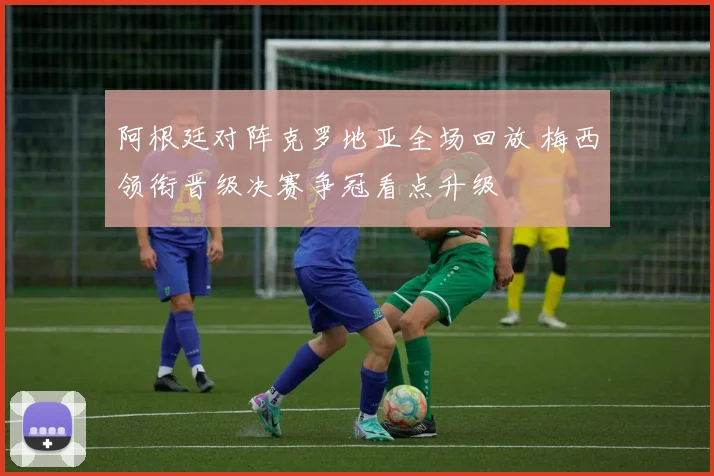 阿根廷对阵克罗地亚全场回放 梅西领衔晋级决赛争冠看点升级