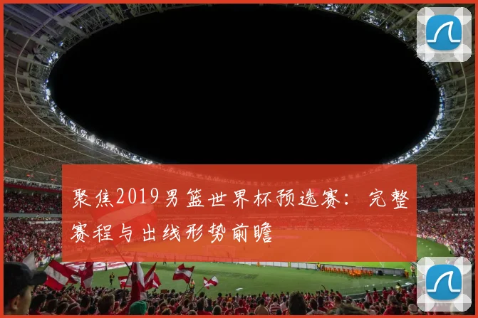 聚焦2019男篮世界杯预选赛:完整赛程与出线形势前瞻