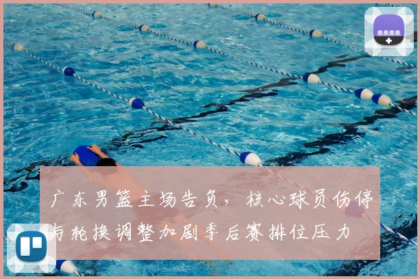 广东男篮主场告负，核心球员伤停与轮换调整加剧季后赛排位压力