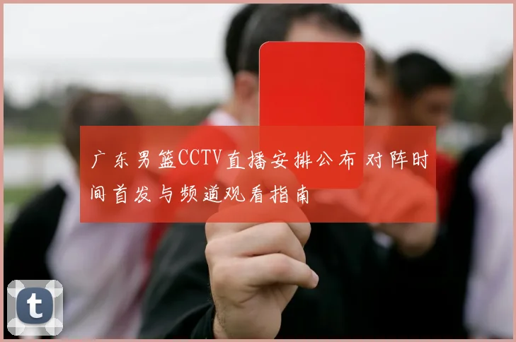 广东男篮CCTV直播安排公布 对阵时间首发与频道观看指南