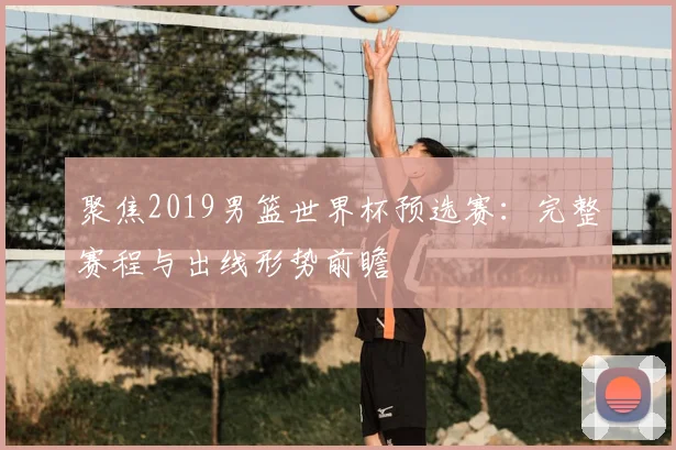 聚焦2019男篮世界杯预选赛:完整赛程与出线形势前瞻