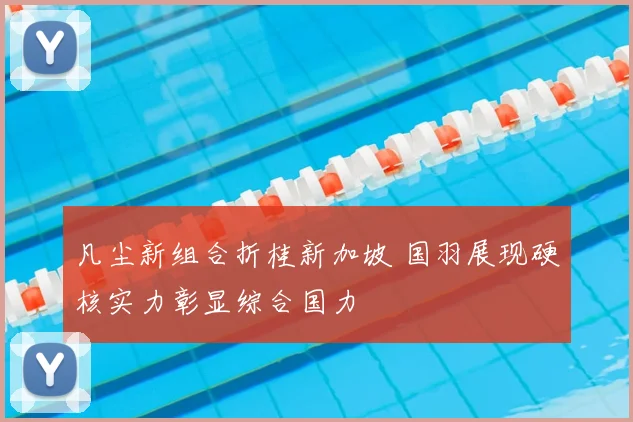凡尘新组合折桂新加坡 国羽展现硬核实力彰显综合国力