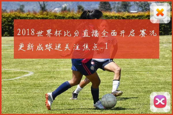 2018世界杯比分直播全面开启 赛况更新成球迷关注焦点_1