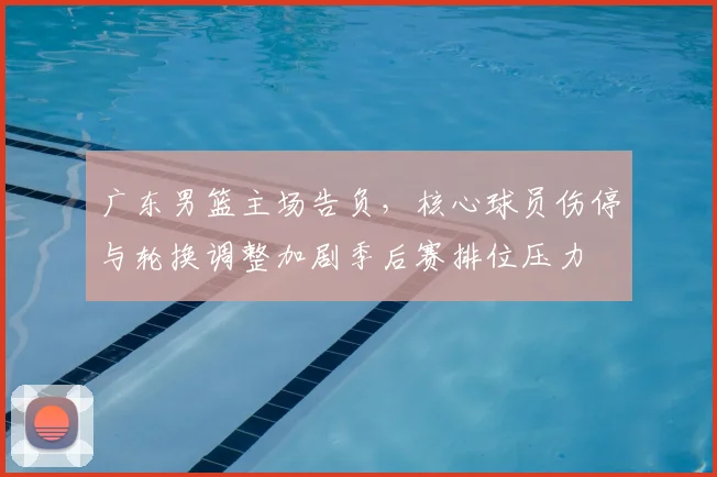 广东男篮主场告负，核心球员伤停与轮换调整加剧季后赛排位压力