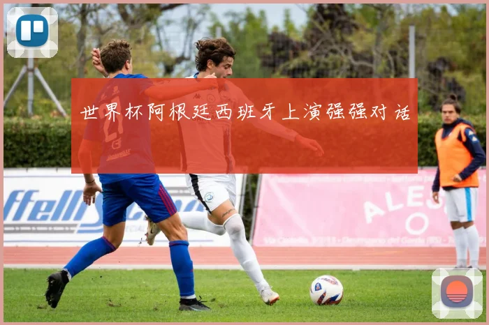 世界杯阿根廷西班牙上演强强对话